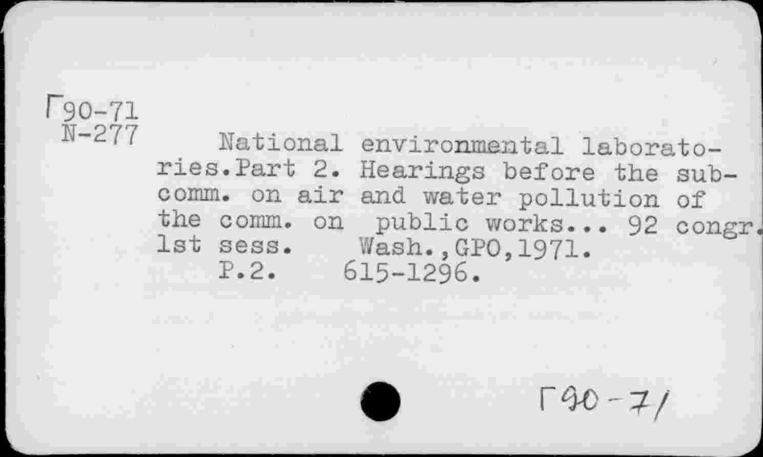 ﻿r 90-71
N-277
National environmental laboratories. Part 2. Hearings before the subcomm. on air and water pollution of the comm, on public works... 92 congr 1st sess. Wash.,GPO,1971.
P.2.	615-1296.